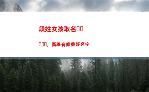 段姓女孩取名，高雅有修養好名字(房姓女孩取名)